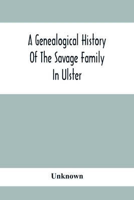 A Genealogical History Of The Savage Family In Ulster; Being A Revision And Enlargement Of Certain Chapters Of The Savages Of The Ards, by Unknown