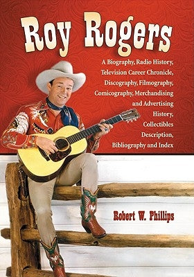 Roy Rogers: A Biography, Radio History, Television Career Chronicle, Discography, Filmography, Comicography, Merchandising and Adv by Phillips, Robert W.