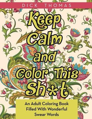 Keep Calm and Color This Sh*t: An Adult Coloring Book Filled With Wonderful Swear Words by Thomas, Dick