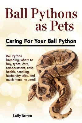 Ball Pythons as Pets: Ball Python breeding, where to buy, types, care, temperament, cost, health, handling, husbandry, diet, and much more i by Brown, Lolly