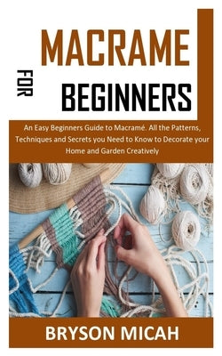 Macrame for Beginners: An Easy Beginners Guide to Macramé. All the Patterns, Techniques and Secrets you Need to Know to Decorate your Home an by Micah, Bryson