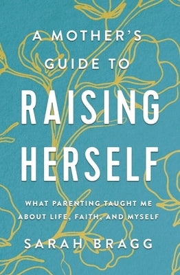 A Mother's Guide to Raising Herself: What Parenting Taught Me about Life, Faith, and Myself by Bragg, Sarah