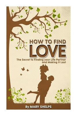 How to Find Love: The Secret to Finding your Life Partner and Making it Last by Shelps, Mary