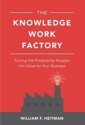 The Knowledge Work Factory: Turning the Productivity Paradox Into Value for Your Business by Heitman, William