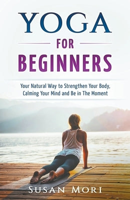 Yoga: for Beginners: Your Natural Way to Strengthen Your Body, Calming Your Mind and Be in The Moment by Mori, Susan