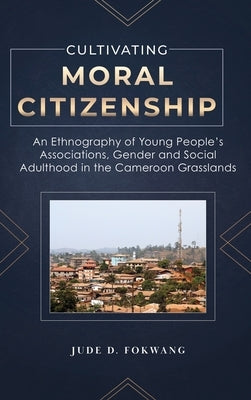 Cultivating Moral Citizenship: An Ethnography of Young People's Associations, Gender, and Social Adulthood in the Cameroon Grasslands by Fokwang, Jude