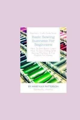 Basic Sewing Business For Beginners: How To Sew Basics, Learn How To Sew Clothing With Sewing Machines & Fun Projects For Money - Beginner's Crafts Gu by Patterson, Mary Kay