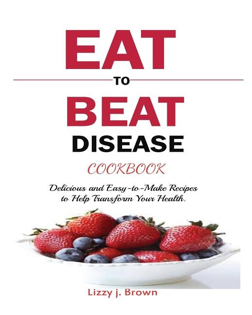 Eat to Beat Disease Cookbook: Discover an Opportunity to Take Charge of Your Lives using Food to Transform Your Health. by Brown, J. Lizzy