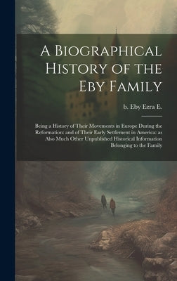 A Biographical History of the Eby Family: Being a History of Their Movements in Europe During the Reformation: and of Their Early Settlement in Americ by Eby, Ezra E. B.