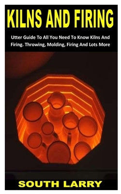 Kilns and Firing: Utter Guide To All You Need To Know Kilns And Firing. Throwing, Molding, Firing And Lots More by Larry, South