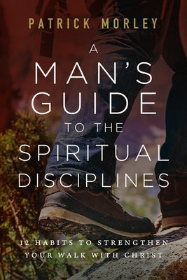 A Man's Guide to the Spiritual Disciplines: 12 Habits to Strengthen Your Walk with Christ by Morley, Patrick