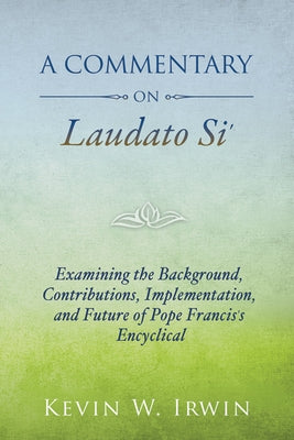 A Commentary on Laudato Si': Examining the Background, Contributions, Implementation, and Future of Pope Francis's Encyclical by Irwin, Kevin W.