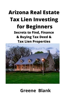 Arizona Real Estate Tax Lien Investing for Beginners: Secrets to Find, Finance & Buying Tax Deed & Tax Lien Properties by Blank, Greene