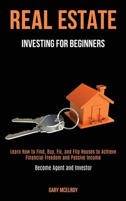 Real Estate Investing for Beginners: Learn How to Find, Buy, Fix, and Flip Houses to Achieve Financial Freedom and Passive Income (Become Agent and In by McElroy, Gary