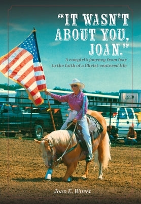 It Wasn't about You, Joan: A Cowgirl's Journey from Insecurity to Security, from Selfishness to Selflessness, from Fear to Faith by Wurst, Joan