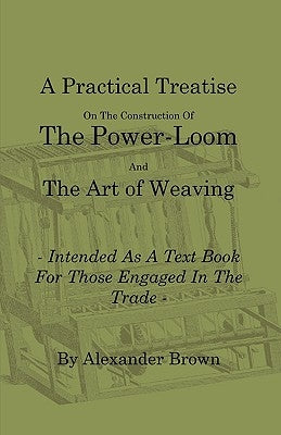 A Practical Treatise on the Construction of the Power-Loom and the Art of Weaving - Illustrated with Diagrams - Intended as a Text Book for Those En by Brown, Alexander