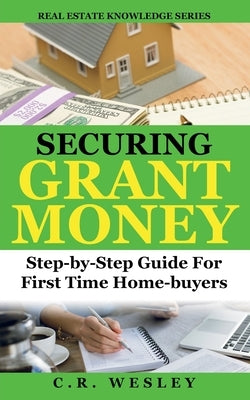 Securing Grant Money: Step by Step Guide For First Time Home Buyers by Wesley, C. R.