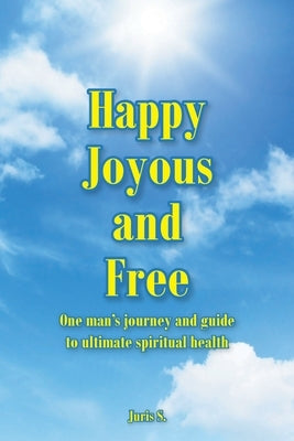 Happy, Joyous, and Free: One man's journey and guide to ultimate Spiritual health by S, Juris