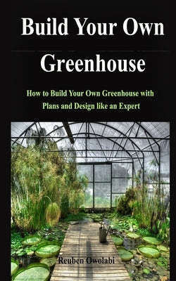 Build Your Own Greenhouse: How to Build Your Own Greenhouse with Plans and Design like an Expert by Owolabi, Reuben