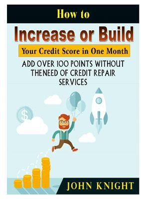 How to Increase or Build Your Credit Score in One Month: Add Over 100 Points Without The Need of Credit Repair Services by Knight, John