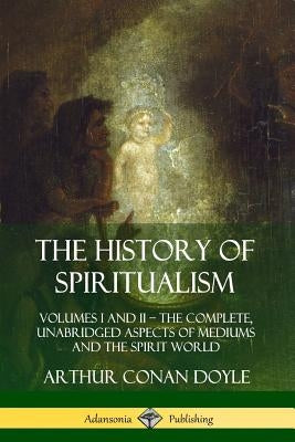 The History of Spiritualism: Volumes I and II ? The Complete, Unabridged Aspects of Mediums and the Spirit World by Doyle, Arthur Conan