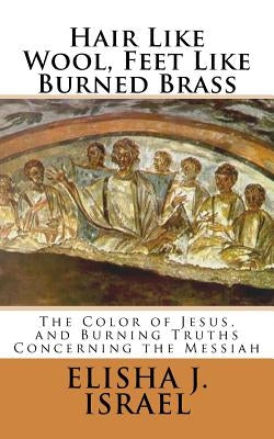 Hair Like Wool, Feet Like Burned Brass: The Color of Jesus, and Burning Truths Concerning the Messiah by Israel, Elisha J.