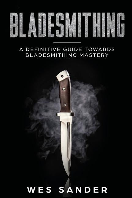 Bladesmithing: A Definitive Guide Towards Bladesmithing Mastery by Sander, Wes