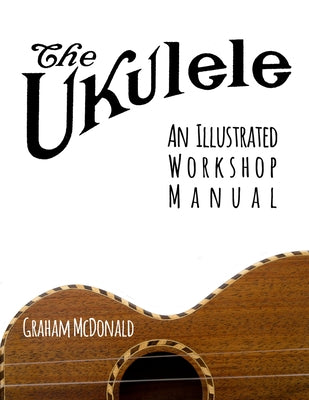 The Ukulele: An Illustrated Workshop Manual by McDonald, Graham