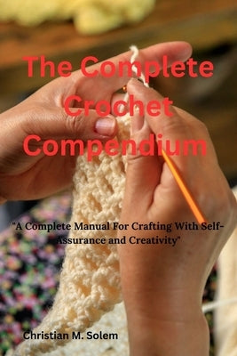 The Complete Crochet Compendium: "A Complete Manual for Crafting with Self-Assurance and Creativity" by Solem, Christina M.