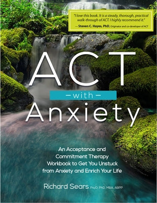 ACT with Anxiety: An Acceptance and Commitment Therapy Workbook to Get You Unstuck from Anxiety and Enrich Your Life by Sears, Richard