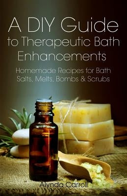 A DIY Guide to Therapeutic Bath Enhancements: Homemade Recipes for Bath Salts, Melts, Bombs and Scrubs by Carroll, Alynda