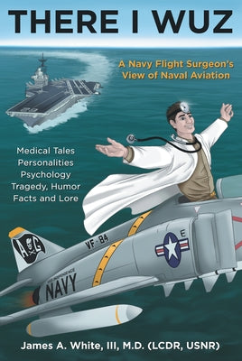 There I Wuz: A Navy Flight Surgeon's View of Naval Aviation by James a. White III M. D.