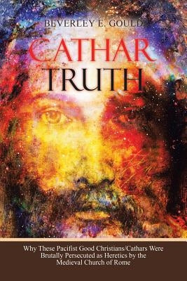 Cathar Truth: Why These Pacifist Good Christians/Cathars Were Brutally Persecuted as Heretics by the Medieval Church of Rome by Gould, Beverley E.