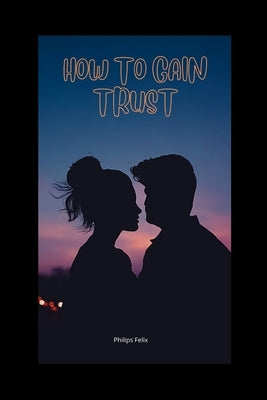 How to Gain Trust: How to Gain Trust Back in a Relationship by Felix, Philips