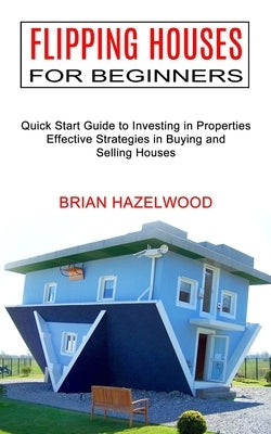 Flipping Houses for Beginners: Effective Strategies in Buying and Selling Houses (Quick Start Guide to Investing in Properties) by Hazelwood, Brian