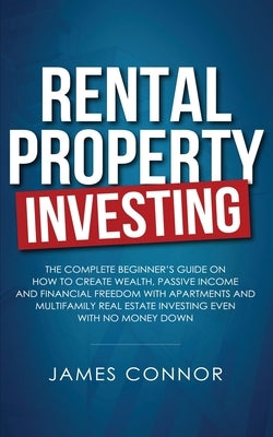Rental Property Investing: Complete Beginner's Guide on How to Create Wealth, Passive Income and Financial Freedom with Apartments and Multifamil by Connor, James