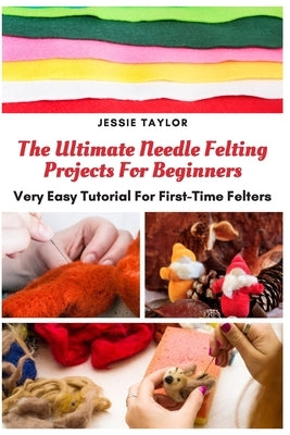 The Ultimate Needle Felting Projects For Beginners: Very Easy Tutorial For First-Time Felters by Taylor, Jessie