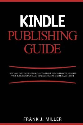 Kindle Publishing Guide - How To Create eBooks From Start To Finish, How To Promote And Sell Your Book On Amazon And Generate Passive Income Each Mont by Miller, Frank J.