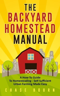 The Backyard Homestead Manual: A How-To Guide to Homesteading - Self Sufficient Urban Farming Made Easy by Bourn, Chase