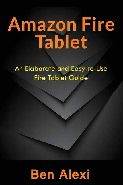 Amazon Fire Tablet: An Elaborate and Easy-to-Use Fire Tablet Guide by Alexi, Ben