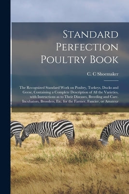 Standard Perfection Poultry Book; the Recognized Standard Work on Poultry, Turkeys, Ducks and Geese, Containing a Complete Description of All the Vari by Shoemaker, C. C.