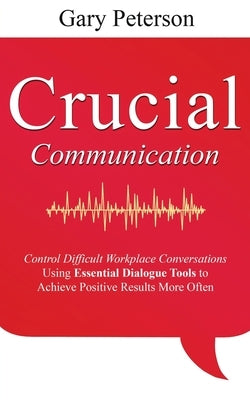 Crucial Communication: Control Difficult Workplace Conversations Using Essential Dialogue Tools to Achieve Positive Results More Often by Peterson, Gary