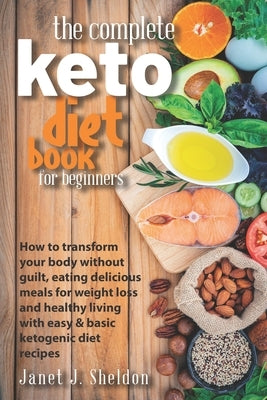 The Complete Keto Diet Book For Beginners: How to transform your body without guilt, eating delicious meals for weight loss and healthy living with ea by Sheldon, Janet J.