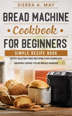Bread Machine Cookbook For Beginners: Simple Recipe Book With Gluten Free Recipes For Home DIY Baking Using Your Bread Maker by May, Sierra a.