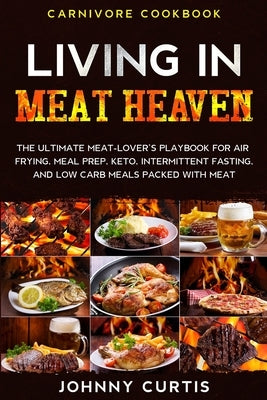 Carnivore Cookbook: LIVING IN MEAT HEAVEN - The Ultimate Meat-Lover's Playbook for Air Frying, Meal Prep, Keto, Intermittent Fasting, and by Curtis, Johnny