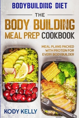 Bodybuilding Diet: THE BODY BUILDING MEAL PREP COOKBOOK: Meal Plans Packed With Protein For Every Bodybuilder by Kelly, Kody