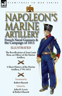 Napoleon's Marine Artillery: French Naval Gunners and the Campaign of 1813-The Recollections of Jean Louis Rieu, an Officer of the Marine Artillery by Rieu, Jean Louis