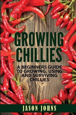 Growing Chilies - A Beginners Guide To Growing, Using, and Surviving Chilies: Everything You Need To Know To Successfully Grow Chilies At Home Paperback Independently Published