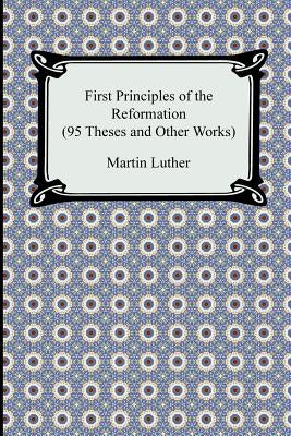 First Principles of the Reformation (95 Theses and Other Works) by Luther, Martin