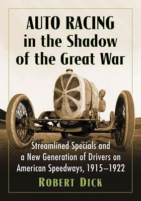 Auto Racing in the Shadow of the Great War: Streamlined Specials and a New Generation of Drivers on American Speedways, 1915-1922 by Dick, Robert